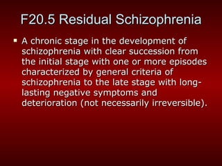F20.5 Residual Schizophrenia A  chronic stage in the development of schizophrenia with clear succession from the initial stage with one or more episodes characterized by general criteria of schizophrenia to the late stage with long-lasting negative symptoms and deterioration (not necessarily irreversible). 