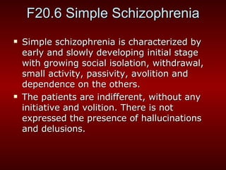 F20.6 Simple Schizophrenia Simple schizophrenia is characterized by early and slowly developing initial stage with growing social isolation, withdrawal, small activity, passivity, avolition and dependence on the others. The patients are indifferent, without any initiative and volition. There is not expressed the presence of hallucinations and delusions. 