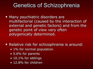 Genetics of Schizophrenia Many psychiatric disorders are multifactorial (caused by the interaction of external and genetic factors) and from the genetic point of view very often polygenically determined. Relative risk for schizophrenia is around: 1% for normal population 5.6% for parents 10.1% for siblings 12.8% for children 