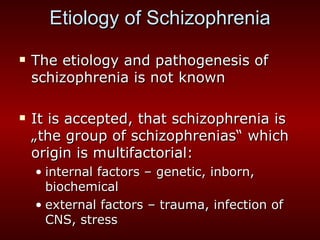 Etiology of Schizophrenia The etiology and pathogenesis of schizophrenia is not known It is accepted, that schizophrenia is „the group of schizophrenias“ which origin is multifactorial: internal factors – genetic, inborn, biochemical external factors – trauma, infection of CNS, stress 