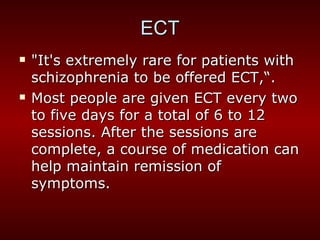 "It's extremely rare for patients with schizophrenia to be offered ECT,“. Most people are given ECT every two to five days for a total of 6 to 12 sessions. After the sessions are complete, a course of medication can help maintain remission of symptoms. ECT 