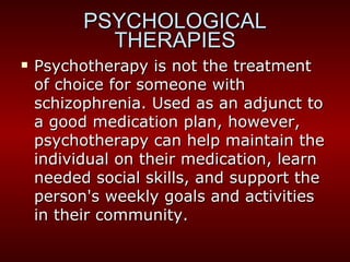 Psychotherapy is not the treatment of choice for someone with schizophrenia. Used as an adjunct to a good medication plan, however, psychotherapy can help maintain the individual on their medication, learn needed social skills, and support the person's weekly goals and activities in their community. PSYCHOLOGICAL THERAPIES 