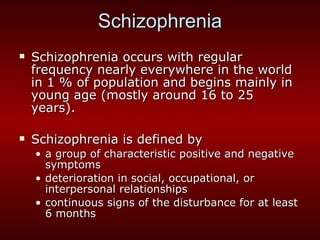 Schizophrenia Schizophrenia occurs with regular frequency nearly everywhere in the world in 1 % of population and begins mainly in young age (mostly around 16 to 25 years). Schizophrenia is defined by  a group of characteristic positive and negative symptoms deterioration in social, occupational, or interpersonal relationships continuous signs of the disturbance for at least 6 months 
