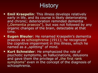 History Emil Kraepelin : This illness develops relatively early in life, and its course is likely deteriorating and chronic; deterioration reminded dementia  („Dementia praecox“ ), but was not followed by any organic changes of the brain, detectable at that time. Eugen Bleuler : He renamed Kraepelin’s dementia praecox as  schizophrenia  (1911); he recognized the cognitive impairment in this illness, which he named as a „splitting “  of mind. Kurt Schneider : He emphasized the role of psychotic symptoms, as hallucinations, delusions and gave them the privilege of  „the first rank symptoms”  even in the concept of the diagnosis of schizophrenia.  
