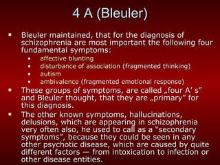 4 A (Bleuler) Bleuler maintained, that for the diagnosis of schizophrenia are most important the following four fundamental symptoms: affective blunting disturbance of association  (fragmented thinking) autism ambivalence  (fragmented emotional response) These groups of symptoms, are called „four A’ s” and Bleuler thought, that they are „primary” for this diagnosis. The other known symptoms, hallucinations, delusions, which are appearing in schizophrenia very often also, he used to call as a “secondary symptoms”, because they could be seen in any other psychotic disease, which are caused by quite different factors — from intoxication to infection or other disease entities. 