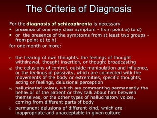The Criteria of Diagnosis For the  diagnosis of schizophrenia  is necessary  presence of one very clear symptom  -  from point a) to d) or  the presence of the symptoms from at least two groups  -  from point e) to h) for one month or more: the hearing of own thoughts, the feelings of thought withdrawal, thought insertion, or thought broadcasting the delusions of control, outside manipulation and influence, or the feelings of passivity, which are connected with the movements of the body or extremities, specific thoughts, acting or feelings, delusional perception hallucinated voices, which are commenting permanently the behavior of the patient or they talk about him between themselves, or the other types of hallucinatory voices, coming from different parts of body permanent delusions of different kind, which are inappropriate and unacceptable in given culture 