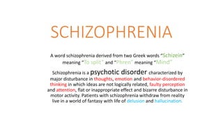 SCHIZOPHRENIA
A word schizophrenia derived from two Greek words “Schizein”
meaning “To split” and “Phren” meaning “Mind”
Schizophrenia is a psychotic disorder characterized by
major disturbance in thoughts, emotion and behavior-disordered
thinking in which ideas are not logically related, faulty perception
and attention, flat or inappropriate effect and bizarre disturbance in
motor activity. Patients with schizophrenia withdraw from reality
live in a world of fantasy with life of delusion and hallucination.
 