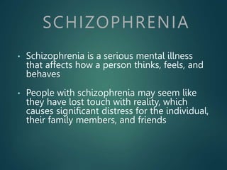 SCHIZOPHRENIA
• Schizophrenia is a serious mental illness
that affects how a person thinks, feels, and
behaves
• People with schizophrenia may seem like
they have lost touch with reality, which
causes significant distress for the individual,
their family members, and friends
 