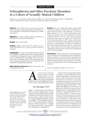 ORIGINAL ARTICLE


Schizophrenia and Other Psychotic Disorders
in a Cohort of Sexually Abused Children
Margaret C. Cutajar, DPsych, MAPS; Paul E. Mullen, DSc, FRANZCP, FRCPsych; James R. P. Ogloff, PhD;
Stuart D. Thomas, PhD; David L. Wells, MA, FACLM; Josie Spataro, PhD, MAPS



Context: The evidence for an association between                      Results: Rates were significantly higher among child
child sexual abuse and subsequently developing psy-                   sexual abuse subjects compared with controls for psy-
chotic disorders, including the schizophrenias, remains               chosis in general (2.8% vs 1.4%; odds ratio, 2.1; 95% con-
inconclusive.                                                         fidence interval, 1.4-3.1; PϽ.001) and schizophrenic dis-
                                                                      orders in particular (1.9% vs 0.7%; odds ratio, 2.6; 95%
Objective: To explore whether child sexual abuse is a                 confidence interval, 1.6-4.4; PϽ.001). Those exposed to
risk factor for later psychotic disorders.                            penetrative abuse had even higher rates of psychosis
                                                                      (3.4%) and schizophrenia (2.4%). Abuse without pen-
Design: Case-control study.                                           etration was not associated with significant increases in
                                                                      psychosis or schizophrenia. The risks were highest for
Setting: Sample drawn from all notified cases of                      those whose abuse involved penetration, occurred after
child sexual abuse over a 30-year period in Victoria,                 age 12 years, and involved more than 1 perpetrator, the
Australia.                                                            combination producing rates of 8.6% for schizophrenia
                                                                      and 17.2% for psychosis.
Participants: A cohort of 2759 individuals ascertained
                                                                      Conclusions: Child sexual abuse involving penetra-
as having been sexually abused when younger than 16
years had their subsequent contacts with mental health                tion is a risk factor for developing psychotic and schizo-
services established by data linkage. They were com-                  phrenic syndromes. The risk is greater for adolescents
pared with a community-based control group matched                    subjected to penetration. Irrespective of whether this sta-
on sex and age groupings whose rates of disorder were                 tistical association reflects any causal link, it does iden-
established using identical methods.                                  tify an at-risk population in need of ongoing support and
                                                                      treatment.
Main Outcome Measures: Rates of psychotic and
schizophrenic illnesses.                                              Arch Gen Psychiatry. 2010;67(11):1114-1119




                                  A
                                                    N ASSOCIATION BETWEEN                There have been a large number of clini-
                                                  giving a history of child           cal studies, of widely differing method-
                                                  sexual abuse (CSA) in               ological sophistication, based on the fre-
                                                  adulthood and increased             quency with which patients with either
                                                  rates of some mental health         schizophrenic syndromes or psychotic
                                  problems is now well established on the ba-         symptoms retrospectively report CSA, the
                                  sis of a range of methodologically robust           results of which, though inconsistent, pre-
                                                                                      dominantly support an association.14-18 The
                                          See also page 1110                          ability and willingness to recall CSA as an
                                                                                      adult can be effected by a range of factors
                                  studies.1-3 Studies based on the follow-up          leading to both overreporting and under-
Author Affiliations: Centre for   of those with documented abuse, includ-             reporting.1,19 Among the influences is cur-
Forensic Behavioural Science,     ing sexual, during childhood have broadly           rent mental health.19,20 Trauma in gen-
Monash University, Clifton Hill   confirmed an increased incidence of de-             eral and CSA in particular have become a
(Drs Cutajar, Mullen, Ogloff,     pressive, anxiety, substance abuse, border-         culturally sanctioned explanation for dis-
and Thomas), Victorian            line, and posttraumatic disorders, as well          tress and disorder. Those with mental
Institute of Forensic Medicine,                                                       health problems may well be more prone
                                  as suicidality.4-10 The possibility of a link be-
Monash University, South Bank
(Dr Wells), and Noesis Clinical   tween CSA and later psychotic disorders,            to reinterpret and reconstruct childhood
Psychology Centre, Kew            however, remains unresolved2,11,12 despite          memories in the hope of making sense of
(Dr Spataro), Victoria,           the claims of some that a causal link has           their current state, even without the en-
Australia.                        been established to schizophrenia.13                couragement of well-meaning profession-


            (REPRINTED) ARCH GEN PSYCHIATRY/ VOL 67 (NO. 11), NOV 2010       WWW.ARCHGENPSYCHIATRY.COM
                                                               1114
                                  Downloaded from www.archgenpsychiatry.com on February 29, 2012
                                    ©2010 American Medical Association. All rights reserved.
 