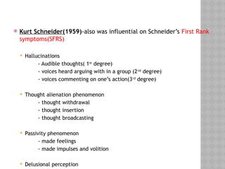  Kurt Schneider(1959)-also was influential on Schneider’s First Rank
symptoms(SFRS)
 Hallucinations
- Audible thoughts( 1st
degree)
- voices heard arguing with in a group (2nd
degree)
- voices commenting on one’s action(3rd
degree)
 Thought alienation phenomenon
- thought withdrawal
- thought insertion
- thought broadcasting
 Passivity phenomenon
- made feelings
- made impulses and volition
 Delusional perception
 