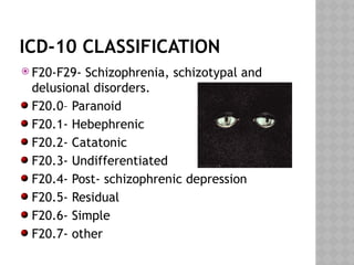 ICD-10 CLASSIFICATION
 F20-F29- Schizophrenia, schizotypal and
delusional disorders.
F20.0– Paranoid
F20.1- Hebephrenic
F20.2- Catatonic
F20.3- Undifferentiated
F20.4- Post- schizophrenic depression
F20.5- Residual
F20.6- Simple
F20.7- other
 
