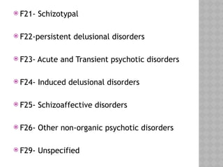  F21- Schizotypal
 F22-persistent delusional disorders
 F23- Acute and Transient psychotic disorders
 F24- Induced delusional disorders
 F25- Schizoaffective disorders
 F26- Other non-organic psychotic disorders
 F29- Unspecified
 