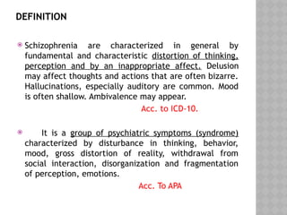 DEFINITION
 Schizophrenia are characterized in general by
fundamental and characteristic distortion of thinking,
perception and by an inappropriate affect. Delusion
may affect thoughts and actions that are often bizarre.
Hallucinations, especially auditory are common. Mood
is often shallow. Ambivalence may appear.
Acc. to ICD-10.
 It is a group of psychiatric symptoms (syndrome)
characterized by disturbance in thinking, behavior,
mood, gross distortion of reality, withdrawal from
social interaction, disorganization and fragmentation
of perception, emotions.
Acc. To APA
 