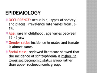 EPIDEMIOLOGY
 OCCURRENCE: occur in all types of society
and places. Prevalence rate varies from .3-
1%.
 Age: rare in childhood, age varies between
15-45 yrs.
 Gender ratio: incidence in males and female
is almost same.
 Social class: reviewed literature showed that
the incidence of schizophrenia is higher in
lower socioeconomic status group rather
than upper socioeconomic group.
 