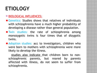 ETIOLOGY
 BIOLOGICAL INFLUENCES:
Genetics: Studies shows that relatives of individuals
with schizophrenia have a much higher probability of
developing a disease rather than general population.
Twin studies: the rate of schizophrenia among
monozygotic twins is four times that of dizygotic
twins.
Adoption studies: acc to investigators, children who
were born to mothers with schizophrenia were more
likely to develop the illness.
studies also indicate that children born to non-
schizophrenic parents, but reared by parents
affected with illness, do not seem to suffer from
schizophrenia.
 