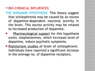  BIO-CHEMICAL INFLUENCES:
THE DOPAMINE HYPOTHESIS: This theory suggest
that schizophrenia may be caused by an excess
of dopamine-dependent neuronal activity in
the brain. This excess activity may be related
to increased production of dopamine.
Pharmacological support for this hypothesis
exists. Amphetamines, which increases level of
dopamine, induce psychotic symptoms.
Postmortem studies of brain of schizophrenic
individuals have reported a significant increase
in the average no. of dopamine receptors.
 