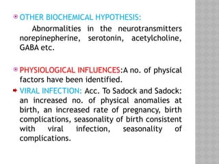  OTHER BIOCHEMICAL HYPOTHESIS:
Abnormalities in the neurotransmitters
norepinepherine, serotonin, acetylcholine,
GABA etc.
 PHYSIOLOGICAL INFLUENCES:A no. of physical
factors have been identified.
VIRAL INFECTION: Acc. To Sadock and Sadock:
an increased no. of physical anomalies at
birth, an increased rate of pregnancy, birth
complications, seasonality of birth consistent
with viral infection, seasonality of
complications.
 