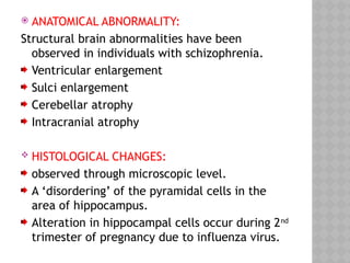  ANATOMICAL ABNORMALITY:
Structural brain abnormalities have been
observed in individuals with schizophrenia.
Ventricular enlargement
Sulci enlargement
Cerebellar atrophy
Intracranial atrophy
 HISTOLOGICAL CHANGES:
observed through microscopic level.
A ‘disordering’ of the pyramidal cells in the
area of hippocampus.
Alteration in hippocampal cells occur during 2nd
trimester of pregnancy due to influenza virus.
 