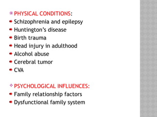  PHYSICAL CONDITIONS:
Schizophrenia and epilepsy
Huntington’s disease
Birth trauma
Head injury in adulthood
Alcohol abuse
Cerebral tumor
CVA
 PSYCHOLOGICAL INFLUENCES:
Family relationship factors
Dysfunctional family system
 