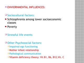  ENVIORNMENTAL INFLUENCES:
 Sociocultural factors:
Schizophrenia among lower socioeconomic
classes
Poverty
 Stressful life events
 Other Psychosocial factors:
Impaired ego functioning
Mother infant relationship
Pathological communication
Vitamin deficiency theory: Vit B1, B6, B12,Vit. C
 