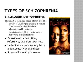 TYPES OF SCHIZOPHRENIA
1. PARANOID SCHIZOPHRENIA:
The onset is insidious occur later in life. The
course is usually progressive in nature.
This type of schizophrenia is
characterized by extreme
suspiciousness. This type is having
following clinical features:
● Delusion of persecution,
reference, grandeur, control.
● Hallucinations are usually have
a persecutory or grandiose.
● Stress will usually increase
 