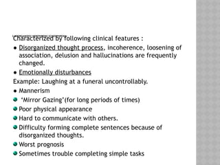 2.DISORGANIZED/ HEBEPHRENIC SCHIZOPHRENIA:
Characterized by following clinical features :
● Disorganized thought process, incoherence, loosening of
association, delusion and hallucinations are frequently
changed.
● Emotionally disturbances
Example: Laughing at a funeral uncontrollably.
● Mannerism
‘Mirror Gazing’(for long periods of times)
Poor physical appearance
Hard to communicate with others.
Difficulty forming complete sentences because of
disorganized thoughts.
Worst prognosis
Sometimes trouble completing simple tasks
 
