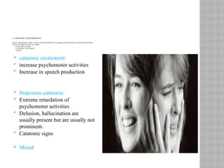 3. CATATONIC SCHIZOPHRENIA:
(CATA : DISTURBED, TONIC: TONE) CHARACTERIZED BY A MARKED DISTURBANCE OF MOTOR BEHAVIOR)
INVOLVES THREE CLINICAL FORMS:
-CATATONIC STUPOR
- CATATONIC EXCITEMENT
- MIXED.
 catatonic excitement:
 increase psychomotor activities
 Increase in speech production
 Stuporous catatonia:
 Extreme retardation of
psychomotor activities
 Delusion, hallucination are
usually present but are usually not
prominent.
 Catatonic signs
 Mixed
 