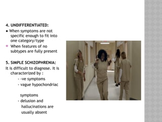 4. UNDIFFERENTIATED:
● When symptoms are not
specific enough to fit into
one category/type
 When features of no
subtypes are fully present
5. SIMPLE SCHIZOPHRENIA:
It is difficult to diagnose. It is
characterized by :
- -ve symptoms
- vague hypochondriac
symptoms
- delusion and
hallucinations are
usually absent
 