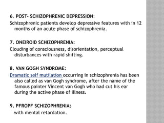 6. POST- SCHIZOPHRENIC DEPRESSION:
Schizophrenic patients develop depressive features with in 12
months of an acute phase of schizophrenia.
7. ONEIROID SCHIZOPHRENIA:
Clouding of consciousness, disorientation, perceptual
disturbances with rapid shifting.
8. VAN GOGH SYNDROME:
Dramatic self mutilation occurring in schizophrenia has been
also called as van Gogh syndrome, after the name of the
famous painter Vincent van Gogh who had cut his ear
during the active phase of illness.
9. PFROPF SCHIZOPHRENIA:
with mental retardation.
 