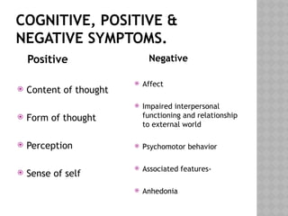 COGNITIVE, POSITIVE &
NEGATIVE SYMPTOMS.
Positive
 Content of thought
 Form of thought
 Perception
 Sense of self
Negative
 Affect
 Impaired interpersonal
functioning and relationship
to external world
 Psychomotor behavior
 Associated features-
 Anhedonia
 