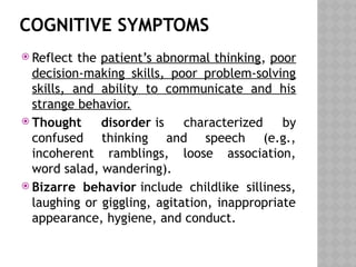 COGNITIVE SYMPTOMS
 Reflect the patient’s abnormal thinking, poor
decision-making skills, poor problem-solving
skills, and ability to communicate and his
strange behavior.
 Thought disorder is characterized by
confused thinking and speech (e.g.,
incoherent ramblings, loose association,
word salad, wandering).
 Bizarre behavior include childlike silliness,
laughing or giggling, agitation, inappropriate
appearance, hygiene, and conduct.
 