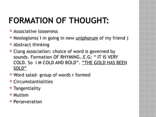 FORMATION OF THOUGHT:
 Associative looseness
 Neologisms( I m going in new uniphorum of my friend )
 Abstract thinking
 Clang association: choice of word is governed by
sounds. Formation OF RHYMING..E.G: “ IT IS VERY
COLD. So i M COLD AND BOLD”. “THE GOLD HAS BEEN
SOLD”
 Word salad- group of words r formed
 Circumstantialities
 Tangentiality
 Mutism
 Perseveration
 
