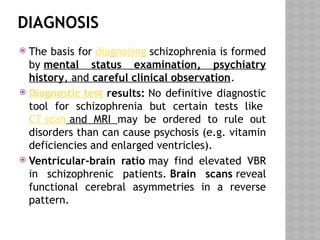 DIAGNOSIS
 The basis for diagnosing schizophrenia is formed
by mental status examination, psychiatry
history, and careful clinical observation.
 Diagnostic test results: No definitive diagnostic
tool for schizophrenia but certain tests like
CT scan and MRI may be ordered to rule out
disorders than can cause psychosis (e.g. vitamin
deficiencies and enlarged ventricles).
 Ventricular-brain ratio may find elevated VBR
in schizophrenic patients. Brain scans reveal
functional cerebral asymmetries in a reverse
pattern.
 