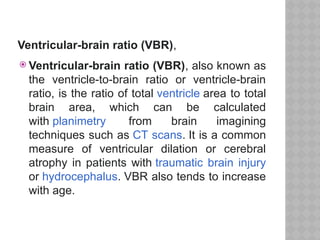 Ventricular-brain ratio (VBR),
 Ventricular-brain ratio (VBR), also known as
the ventricle-to-brain ratio or ventricle-brain
ratio, is the ratio of total ventricle area to total
brain area, which can be calculated
with planimetry from brain imagining
techniques such as CT scans. It is a common
measure of ventricular dilation or cerebral
atrophy in patients with traumatic brain injury
or hydrocephalus. VBR also tends to increase
with age.
 