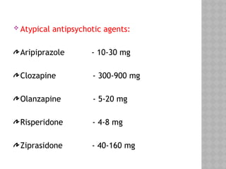  Atypical antipsychotic agents:
Aripiprazole - 10-30 mg
Clozapine - 300-900 mg
Olanzapine - 5-20 mg
Risperidone - 4-8 mg
Ziprasidone - 40-160 mg
 