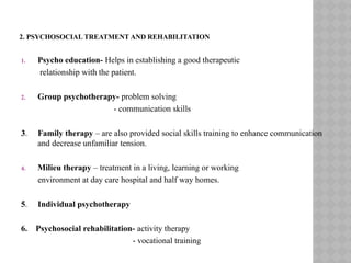2. PSYCHOSOCIAL TREATMENT AND REHABILITATION
1. Psycho education- Helps in establishing a good therapeutic
relationship with the patient.
2. Group psychotherapy- problem solving
- communication skills
3. Family therapy – are also provided social skills training to enhance communication
and decrease unfamiliar tension.
4. Milieu therapy – treatment in a living, learning or working
environment at day care hospital and half way homes.
5. Individual psychotherapy
6. Psychosocial rehabilitation- activity therapy
- vocational training
 