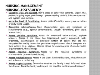 NURSING MANAGEMENT
NURSING ASSESSMENT:
 Establish trust and rapport. Don’t tease or joke with patients. Expect that
patient is going to put you through rigorous testing periods. Introduce yourself
and explain your purpose.
 Maximize level of functioning. Assess patient’s ability to carry out activities
of daily living (ADLs).
 Recognize schizophrenia. Note characteristic signs and symptoms of
schizophrenia (e.g., speech abnormalities, thought distortions, poor social
interactions).
 Assess positive symptoms. Assess for command hallucinations; explore
answers. Assess if the client has fragmented, poorly organized, well-
organized, systematized, or extensive system of beliefs that are not
supported by reality. Assess for pervasive suspiciousness about everyone and
their actions (e.g., vigilant, blames others for consequences of own behavior,
argumentative, threatening).
 Assess negative symptoms. Assess for the negative symptoms of
schizophrenia (as mentioned above).
 Assess medical history. Assess if the client is on medications, what these are,
and adherence to therapy.
 Assess support system. Determine whether the family is well informed about
the disease. Does the family understand the need for medication adherence?
 