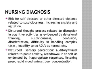 NURSING DIAGNOSIS
 Risk for self-directed or other-directed violence
related to suspiciousness, increasing anxiety and
agitation.
 Disturbed thought process related to disruption
in cognitive activities as evidenced by delusional
thinking, suspiciousness, confusion,
disorientation, difficulty in handling complex
tasks , inability to do ADL’s as normal etc.
 Disturbed sensory perception: auditory/visual
related to panic anxiety, withdrawal in to self as
evidenced by inappropriate responses, listening
pose, rapid mood swings, poor concentration.
 