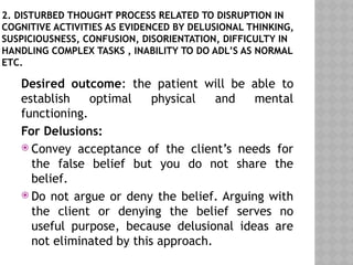 2. DISTURBED THOUGHT PROCESS RELATED TO DISRUPTION IN
COGNITIVE ACTIVITIES AS EVIDENCED BY DELUSIONAL THINKING,
SUSPICIOUSNESS, CONFUSION, DISORIENTATION, DIFFICULTY IN
HANDLING COMPLEX TASKS , INABILITY TO DO ADL’S AS NORMAL
ETC.
Desired outcome: the patient will be able to
establish optimal physical and mental
functioning.
For Delusions:
 Convey acceptance of the client’s needs for
the false belief but you do not share the
belief.
 Do not argue or deny the belief. Arguing with
the client or denying the belief serves no
useful purpose, because delusional ideas are
not eliminated by this approach.
 