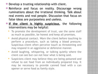  Develop a trusting relationship with client.
 Reinforce and focus on reality. Discourage wrong
ruminations about the irrational thinking. Talk about
real events and real people. Discussion that focus on
false ideas are purposeless and useless.
 If the client is highly suspicious, the following
interventions may be helpful:
 To promote the development of trust, use the same staff
as much as possible, be honest and keep all promises.
 Avoid physical contact. Warn the client before touching to
perform a procedure, such as taking a blood pressure.
Suspicious client often perceive touch as threatening and
may respond in an aggressive or defensive manner.
 Avoid laughing, whispering, or talking quietly where the
client can see but can not hear what is being said.
 Suspicions client may believe they are being poisoned and
refuse to eat food from an individually prepared tray. It
may be necessary to provide canned food with a can
opener or serve food as family style.
 