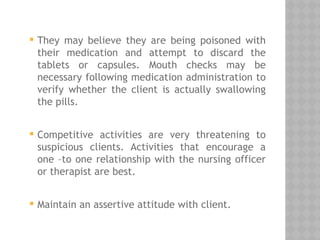  They may believe they are being poisoned with
their medication and attempt to discard the
tablets or capsules. Mouth checks may be
necessary following medication administration to
verify whether the client is actually swallowing
the pills.
 Competitive activities are very threatening to
suspicious clients. Activities that encourage a
one –to one relationship with the nursing officer
or therapist are best.
 Maintain an assertive attitude with client.
 