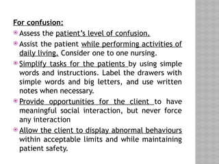 For confusion:
 Assess the patient’s level of confusion.
 Assist the patient while performing activities of
daily living. Consider one to one nursing.
 Simplify tasks for the patients by using simple
words and instructions. Label the drawers with
simple words and big letters, and use written
notes when necessary.
 Provide opportunities for the client to have
meaningful social interaction, but never force
any interaction
 Allow the client to display abnormal behaviours
within acceptable limits and while maintaining
patient safety.
 