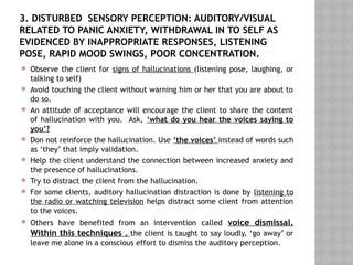 3. DISTURBED SENSORY PERCEPTION: AUDITORY/VISUAL
RELATED TO PANIC ANXIETY, WITHDRAWAL IN TO SELF AS
EVIDENCED BY INAPPROPRIATE RESPONSES, LISTENING
POSE, RAPID MOOD SWINGS, POOR CONCENTRATION.
 Observe the client for signs of hallucinations (listening pose, laughing, or
talking to self)
 Avoid touching the client without warning him or her that you are about to
do so.
 An attitude of acceptance will encourage the client to share the content
of hallucination with you. Ask, ‘what do you hear the voices saying to
you’?
 Don not reinforce the hallucination. Use ‘the voices’ instead of words such
as ‘they’ that imply validation.
 Help the client understand the connection between increased anxiety and
the presence of hallucinations.
 Try to distract the client from the hallucination.
 For some clients, auditory hallucination distraction is done by listening to
the radio or watching television helps distract some client from attention
to the voices.
 Others have benefited from an intervention called voice dismissal.
Within this techniques , the client is taught to say loudly, ‘go away’ or
leave me alone in a conscious effort to dismiss the auditory perception.
 