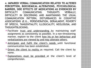 4. IMPAIRED VERBAL COMMUNICATION RELATED TO ALTERED
PERCEPTION, BIOCHEMICAL ALTERATIONS, PSYCHOLOGICAL
BARRIER, SIDE EFFECTS OF MEDICATIONS AS EVIDENCED BY
DIFFICULTY COMMUNICATING THOUGHTS VERBALLY,
DIFFICULTY IN DISCERNING AND MAINTAINING THE USUAL
COMMUNICATION PATTERN, DISTURBANCES IN COGNITIVE
ASSOCIATIONS (E.G., PERSEVERATION, DERAILMENT, POVERTY
OF SPEECH, TANGENTIALITY, ILLOGICALITY, NEOLOGISM, AND
THOUGHTBLOCKING.
 Facilitate trust and understanding by maintaining staff
assignments as consistently as possible. In a non-threatening
manner, explain to the client how his or her behaviour and
verbalizations are viewed by and may alienate others.
 Anticipate and fulfil the client’s needs until functional
communication has been established.
 Orient the client to reality as required. Call the client by
name.
 Explanations must be provided at the client’s level of
comprehension.
 