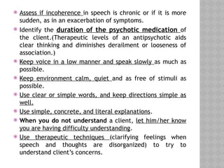  Assess if incoherence in speech is chronic or if it is more
sudden, as in an exacerbation of symptoms.
 Identify the duration of the psychotic medication of
the client.(Therapeutic levels of an antipsychotic aids
clear thinking and diminishes derailment or looseness of
association.)
 Keep voice in a low manner and speak slowly as much as
possible.
 Keep environment calm, quiet and as free of stimuli as
possible.
 Use clear or simple words, and keep directions simple as
well.
 Use simple, concrete, and literal explanations.
 When you do not understand a client, let him/her know
you are having difficulty understanding.
 Use therapeutic techniques (clarifying feelings when
speech and thoughts are disorganized) to try to
understand client’s concerns.
 