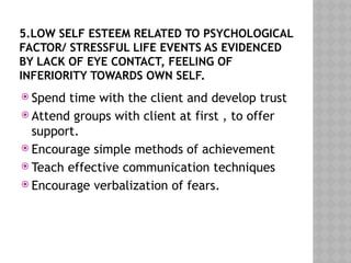 5.LOW SELF ESTEEM RELATED TO PSYCHOLOGICAL
FACTOR/ STRESSFUL LIFE EVENTS AS EVIDENCED
BY LACK OF EYE CONTACT, FEELING OF
INFERIORITY TOWARDS OWN SELF.
 Spend time with the client and develop trust
 Attend groups with client at first , to offer
support.
 Encourage simple methods of achievement
 Teach effective communication techniques
 Encourage verbalization of fears.
 