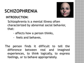 SCHIZOPHRENIA
INTRODUCTION:
Schizophrenia is a mental illness often
characterized by abnormal social behavior,
that:
- affects how a person thinks,
- feels and behaves.
The person finds it difficult to tell the
difference between real and imagined
experiences, to think logically, to express
feelings, or to behave appropriately.
 