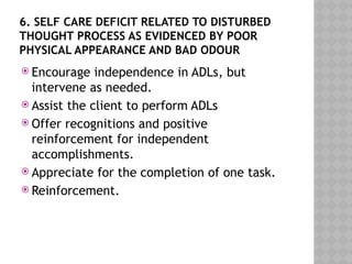 6. SELF CARE DEFICIT RELATED TO DISTURBED
THOUGHT PROCESS AS EVIDENCED BY POOR
PHYSICAL APPEARANCE AND BAD ODOUR
 Encourage independence in ADLs, but
intervene as needed.
 Assist the client to perform ADLs
 Offer recognitions and positive
reinforcement for independent
accomplishments.
 Appreciate for the completion of one task.
 Reinforcement.
 
