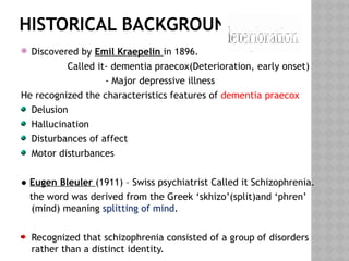 HISTORICAL BACKGROUND
 Discovered by Emil Kraepelin in 1896.
Called it- dementia praecox(Deterioration, early onset)
- Major depressive illness
He recognized the characteristics features of dementia praecox
Delusion
Hallucination
Disturbances of affect
Motor disturbances
● Eugen Bleuler (1911) – Swiss psychiatrist Called it Schizophrenia.
the word was derived from the Greek ‘skhizo’(split)and ‘phren’
(mind) meaning splitting of mind.
Recognized that schizophrenia consisted of a group of disorders
rather than a distinct identity.
 