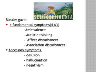 Bleuler gave:
4 fundamental symptoms(4 A’s)
-Ambivalence
- Autistic thinking
- Affect disturbances
- Association disturbances
Accessory symptoms
- delusion
- hallucination
- negativism
 
